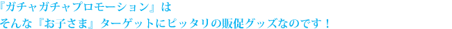 『ガチャガチャプロモーション』はそんな『お子さま』ターゲットにピッタリの販促グッズなのです！