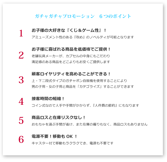 チャガチャプロモーション　6つのポイント　1 お子様の大好きな『くじ＆ゲーム性』！　2 お子様に喜ばれる商品を低価格でご提供！　3 顧客ロイヤリティを高めることができる！　4 接客時間の短縮！　5 商品ロスと在庫リスクなし！　6 電源不要！移動もOK！