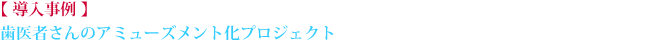 【 導入事例 】歯医者さんのアミューズメント化プロジェクト
