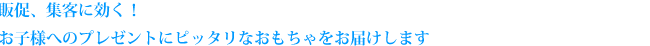 販促、集客に効く！お子様へのプレゼントにピッタリなおもちゃをお届けします